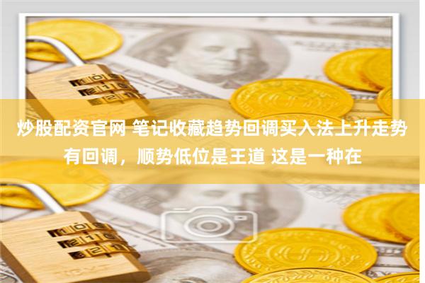 炒股配资官网 笔记收藏趋势回调买入法上升走势有回调，顺势低位是王道 这是一种在
