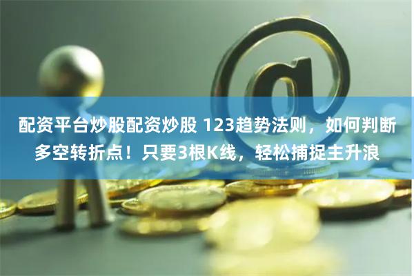 配资平台炒股配资炒股 123趋势法则，如何判断多空转折点！只要3根K线，轻松捕捉主升浪