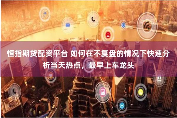 恒指期货配资平台 如何在不复盘的情况下快速分析当天热点，最早上车龙头