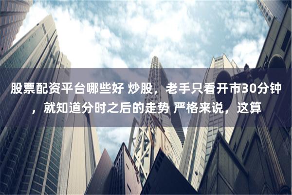 股票配资平台哪些好 炒股,老手只看开市30分钟,就知道分时之后的走势 严格来说,这算