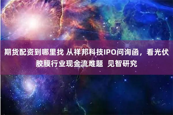期货配资到哪里找 从祥邦科技IPO问询函，看光伏胶膜行业现金流难题  见智研究