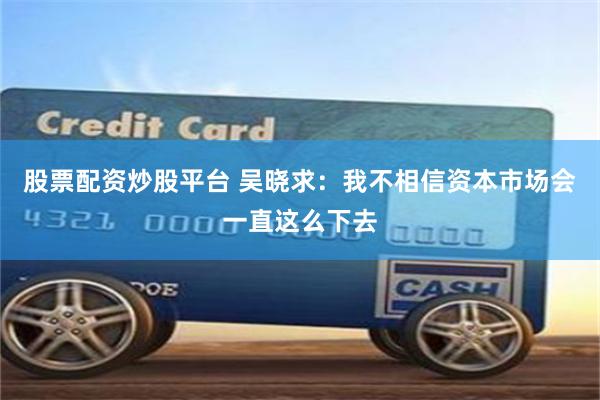 股票配资炒股平台 吴晓求：我不相信资本市场会一直这么下去
