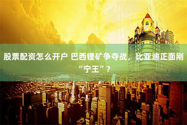 股票配资怎么开户 巴西锂矿争夺战，比亚迪正面刚“宁王”？