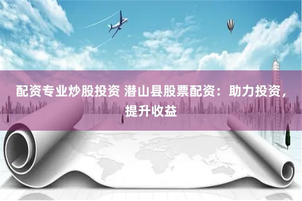 配资专业炒股投资 潜山县股票配资：助力投资，提升收益