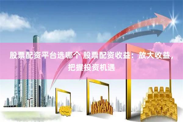 股票配资平台选哪个 股票配资收益：放大收益，把握投资机遇