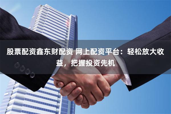 股票配资鑫东财配资 网上配资平台：轻松放大收益，把握投资先机