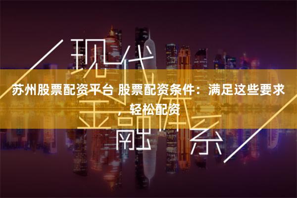 苏州股票配资平台 股票配资条件：满足这些要求，轻松配资