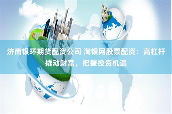 济南银环期货配资公司 淘银网股票配资：高杠杆撬动财富，把握投资机遇