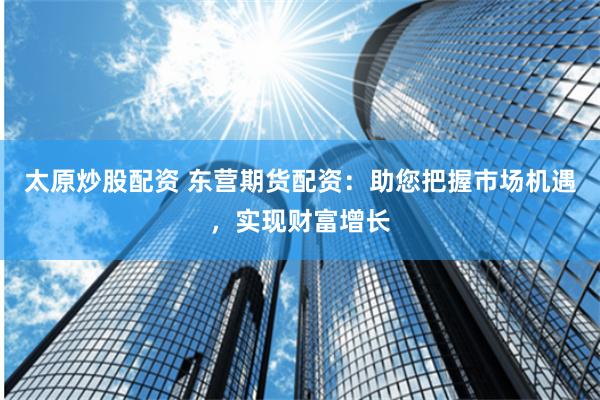 太原炒股配资 东营期货配资：助您把握市场机遇，实现财富增长
