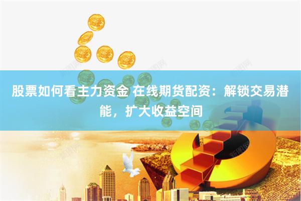 股票如何看主力资金 在线期货配资：解锁交易潜能，扩大收益空间
