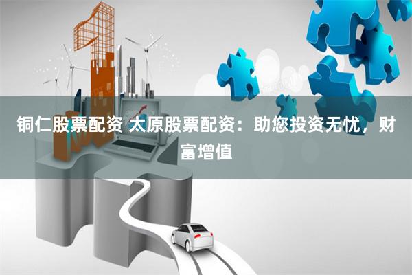 铜仁股票配资 太原股票配资：助您投资无忧，财富增值