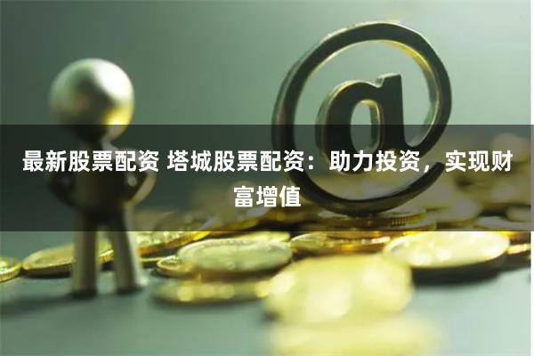 最新股票配资 塔城股票配资：助力投资，实现财富增值