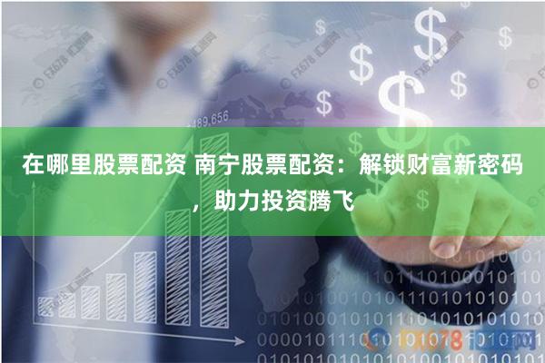 在哪里股票配资 南宁股票配资：解锁财富新密码，助力投资腾飞