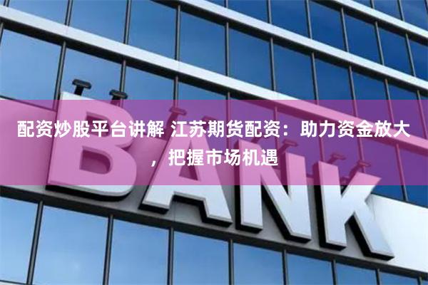 配资炒股平台讲解 江苏期货配资：助力资金放大，把握市场机遇