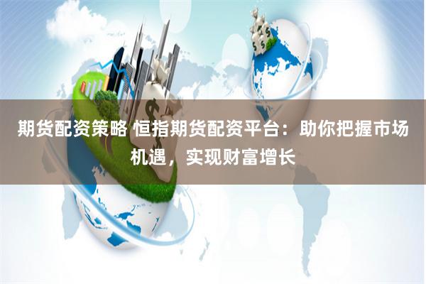 期货配资策略 恒指期货配资平台：助你把握市场机遇，实现财富增长