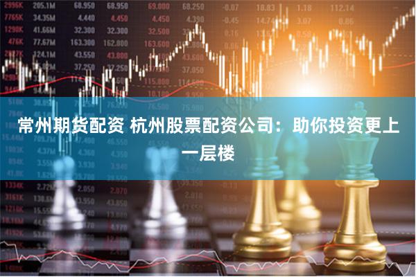 常州期货配资 杭州股票配资公司：助你投资更上一层楼