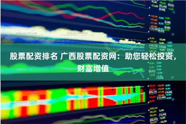 股票配资排名 广西股票配资网：助您轻松投资，财富增值