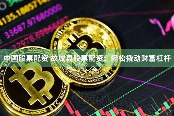 中国股票配资 故城县股票配资：轻松撬动财富杠杆