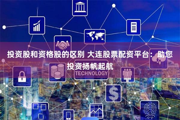 投资股和资格股的区别 大连股票配资平台：助您投资扬帆起航