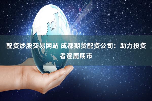 配资炒股交易网站 成都期货配资公司：助力投资者逐鹿期市