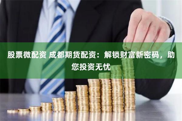 股票微配资 成都期货配资：解锁财富新密码，助您投资无忧