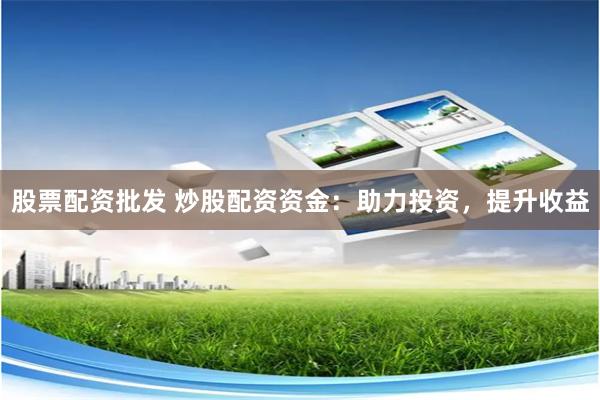 股票配资批发 炒股配资资金：助力投资，提升收益
