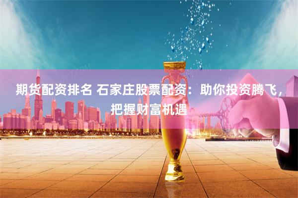 期货配资排名 石家庄股票配资：助你投资腾飞，把握财富机遇