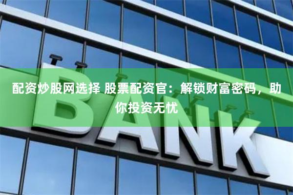 配资炒股网选择 股票配资官：解锁财富密码，助你投资无忧