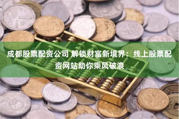 成都股票配资公司 解锁财富新境界：线上股票配资网站助你乘风破浪
