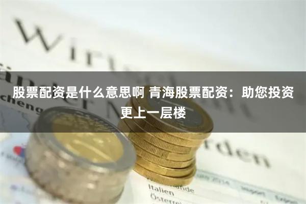 股票配资是什么意思啊 青海股票配资：助您投资更上一层楼