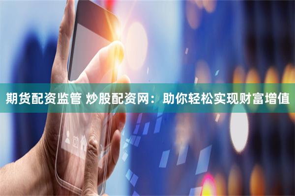 期货配资监管 炒股配资网：助你轻松实现财富增值