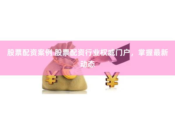 股票配资案例 股票配资行业权威门户，掌握最新动态