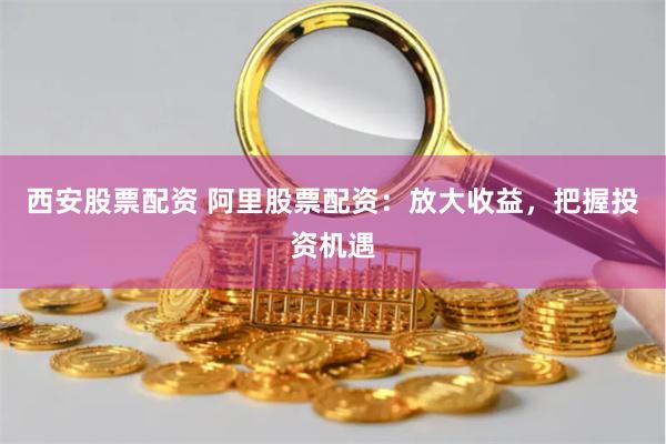 西安股票配资 阿里股票配资：放大收益，把握投资机遇