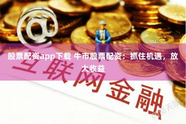 股票配资app下载 牛市股票配资：抓住机遇，放大收益