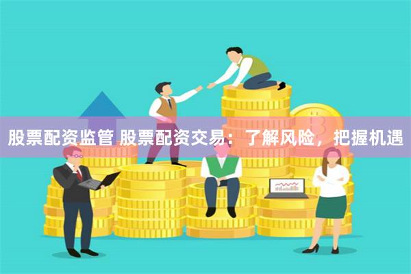 股票配资监管 股票配资交易：了解风险，把握机遇