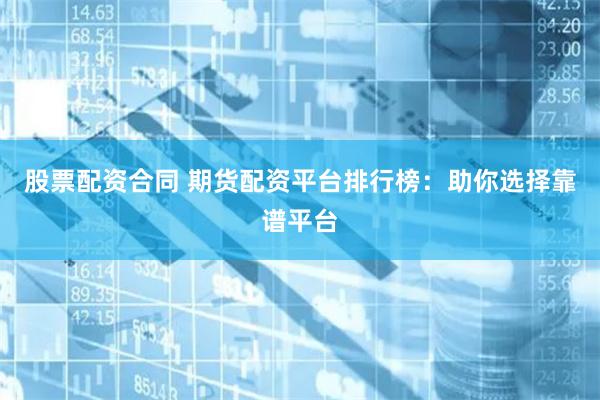 股票配资合同 期货配资平台排行榜：助你选择靠谱平台