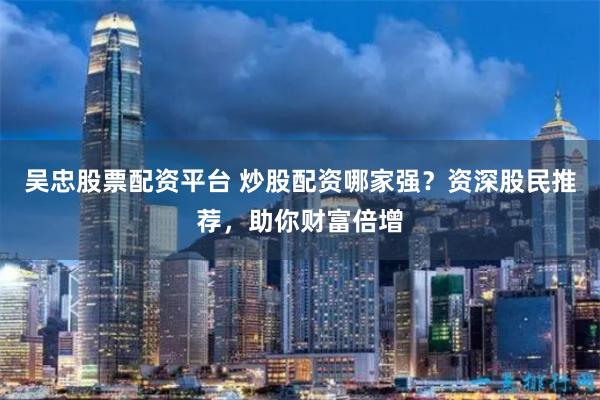 吴忠股票配资平台 炒股配资哪家强？资深股民推荐，助你财富倍增
