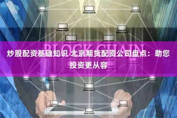炒股配资基础知识 北京期货配资公司盘点：助您投资更从容