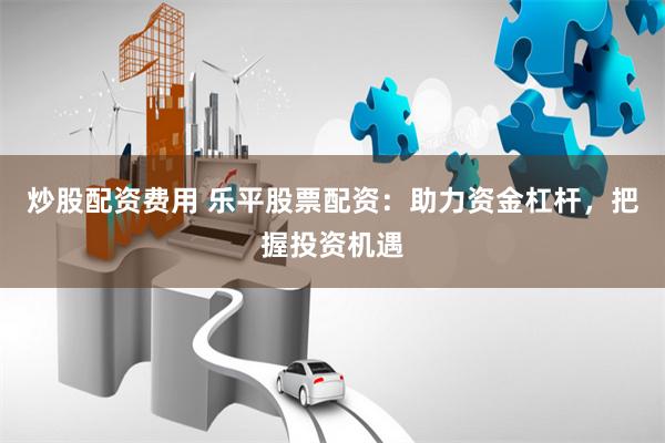 炒股配资费用 乐平股票配资：助力资金杠杆，把握投资机遇