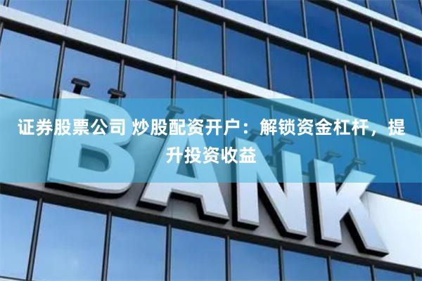 证券股票公司 炒股配资开户：解锁资金杠杆，提升投资收益
