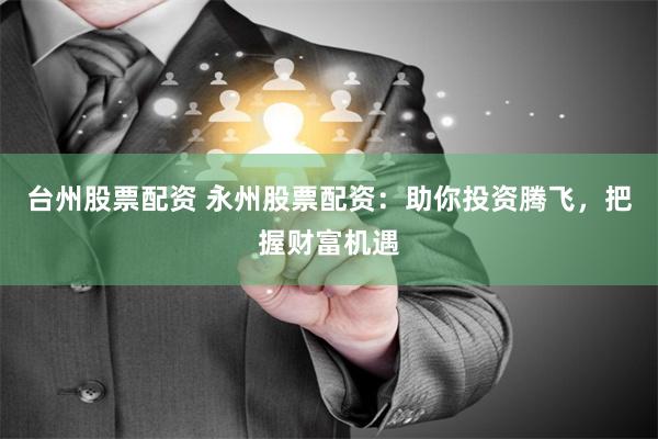 台州股票配资 永州股票配资：助你投资腾飞，把握财富机遇