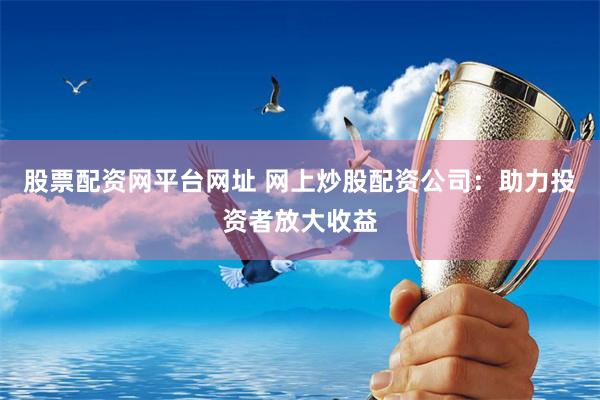 股票配资网平台网址 网上炒股配资公司：助力投资者放大收益