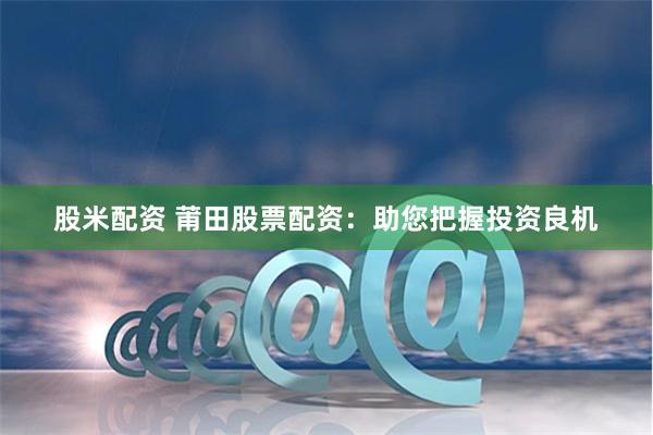 股米配资 莆田股票配资：助您把握投资良机