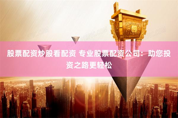 股票配资炒股看配资 专业股票配资公司：助您投资之路更轻松