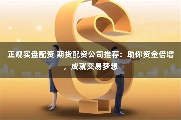 正规实盘配资 期货配资公司推荐：助你资金倍增，成就交易梦想